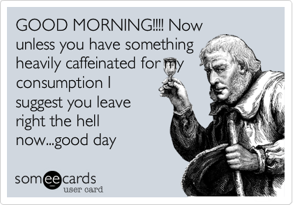 GOOD MORNING!!!! Now
unless you have something
heavily caffeinated for my
consumption I
suggest you leave
right the hell
now...good day