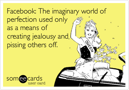 Facebook: The imaginary world of perfection used only
as a means of
creating jealousy and
pissing others off.