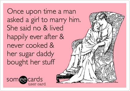 Once upon time a man
asked a girl to marry him.
She said no & lived
happily ever after & 
never cooked &
her sugar daddy
bought her stuff 