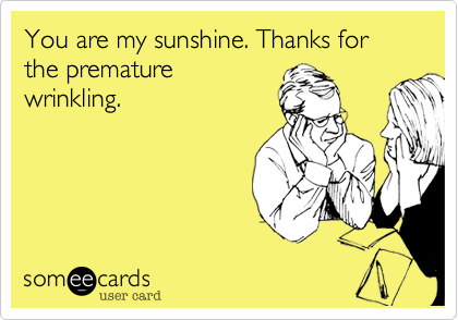 You are my sunshine. Thanks for the premature
wrinkling.