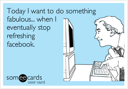 Today I want to do something fabulous... when I
eventually stop
refreshing
facebook.