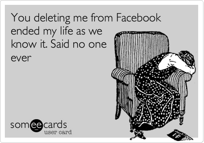 You deleting me from Facebook ended my life as we
know it. Said no one
ever  