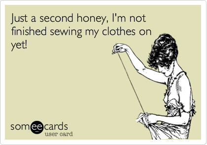 Just a second honey, I'm not finished sewing my clothes on
yet!