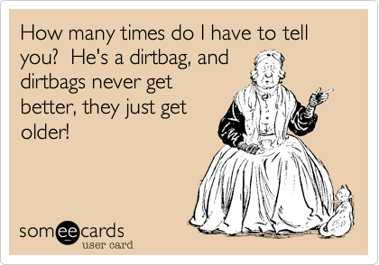 How many times do I have to tell you?  He's a dirtbag, and
dirtbags never get
better, they just get
older!