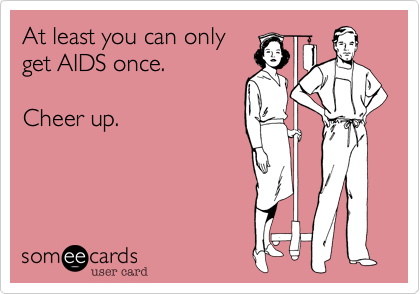 At least you can only
get AIDS once.     

Cheer up.