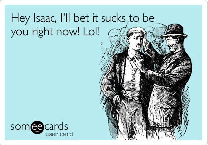Hey Isaac, I'll bet it sucks to be
you right now! Lol!