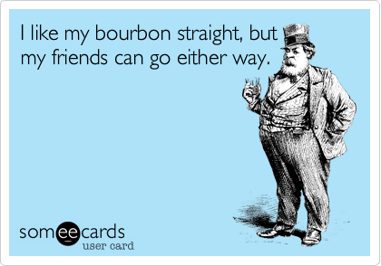 I like my bourbon straight, but
my friends can go either way.