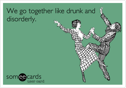We go together like drunk and
disorderly.