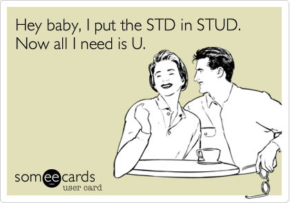 Hey baby, I put the STD in STUD. Now all I need is U.