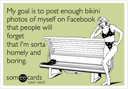 My goal is to post enough bikini photos of myself on Facebook 
that people will
forget
that I'm sorta
homely and 
boring. 