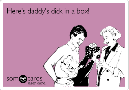 Here's daddy's dick in a box!
