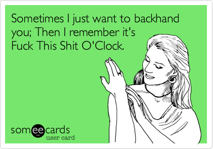 Sometimes I just want to backhand you; Then I remember it's
Fuck This Shit O'Clock. 
