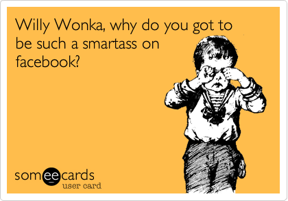 Willy Wonka, why do you got to be such a smartass on
facebook?