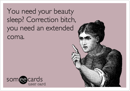 You need your beauty
sleep? Correction bitch,
you need an extended
coma.