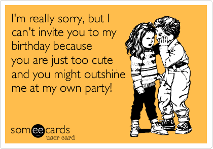 I'm really sorry, but I
can't invite you to my
birthday because
you are just too cute
and you might outshine
me at my own party!