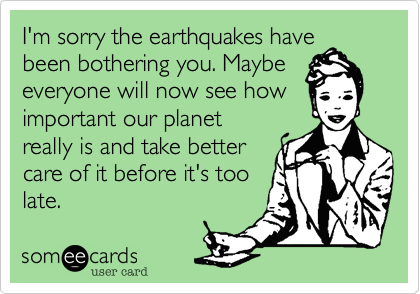 I'm sorry the earthquakes have
been bothering you. Maybe
everyone will now see how
important our planet
really is and take better
care of it before it's too
late. 