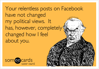 Your relentless posts on Facebook have not changed
my political views.  It
has, however, completely
changed how I feel
about you.