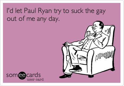 I'd let Paul Ryan try to suck the gay out of me any day.