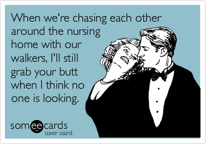 When we're chasing each other around the nursing
home with our
walkers, I'll still
grab your butt
when I think no
one is looking.