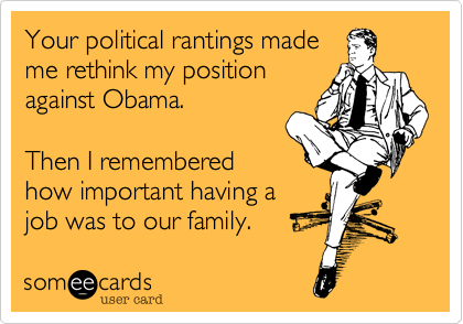 Your political rantings made
me rethink my position
against Obama.

Then I remembered
how important having a
job was to our family.