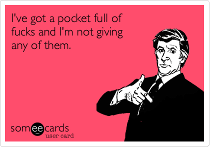 I've got a pocket full of
fucks and I'm not giving 
any of them.