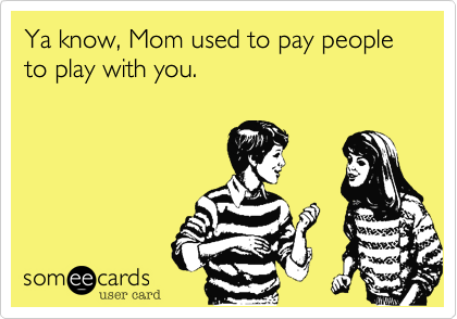 Ya know, Mom used to pay people to play with you.