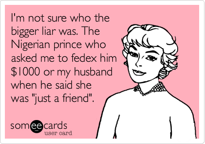 I'm not sure who the
bigger liar was. The
Nigerian prince who
asked me to fedex him
%241000 or my husband
when he said she
was "just a friend". 