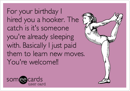 For your birthday I
hired you a hooker. The
catch is it's someone
you're already sleeping
with. Basically I just paid
them to learn new moves.
You're welcome!!