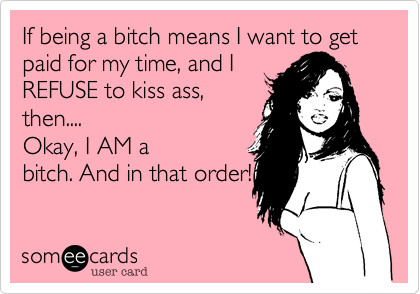 If being a bitch means I want to get paid for my time, and I
REFUSE to kiss ass,
then....
Okay, I AM a
bitch. And in that order!