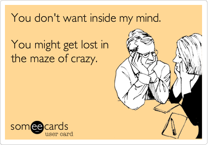You don't want inside my mind.

You might get lost in
the maze of crazy.
