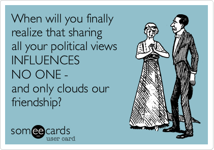 When will you finally
realize that sharing
all your political views 
INFLUENCES 
NO ONE - 
and only clouds our
friendship?