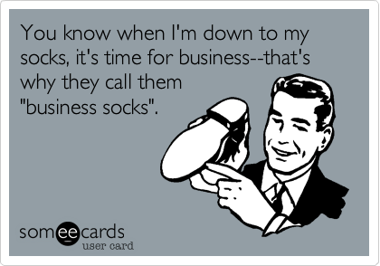 You know when I'm down to my socks, it's time for business--that's why they call them
"business socks".

