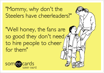 "Mommy, why don't the 
Steelers have cheerleaders?"

"Well honey, the fans are
so good they don't need
to hire people to cheer
for them"