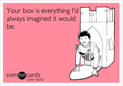 Your box is everything I'd
always imagined it would
be. 