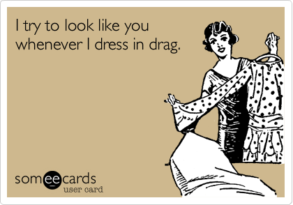I try to look like you
whenever I dress in drag.