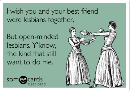 I wish you and your best friend were lesbians together.

But open-minded
lesbians. Y'know,
the kind that still
want to do me.
