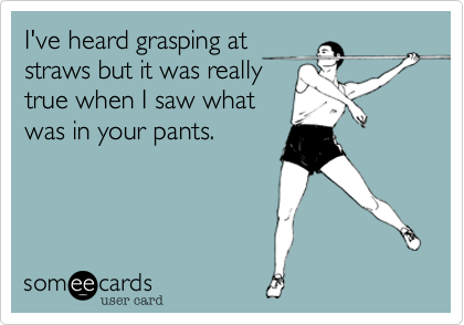 I've heard grasping at
straws but it was really
true when I saw what
was in your pants.