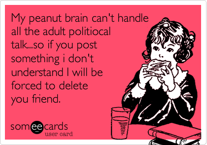 My peanut brain can't handle
all the adult politiocal
talk...so if you post
something i don't
understand I will be
forced to delete
you friend. 