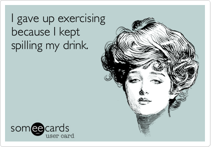 I gave up exercising 
because I kept
spilling my drink.