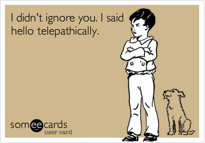I didn't ignore you. I said
hello telepathically.