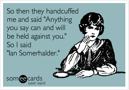 So then they handcuffed
me and said "Anything
you say can and will  
be held against you."  
So I said 
"Ian Somerhalder."