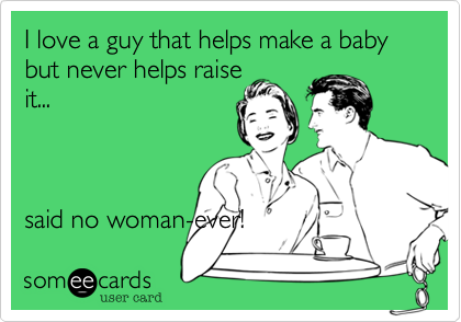 I love a guy that helps make a baby but never helps raise
it...



said no woman-ever!