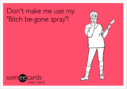 Don't make me use my
"Bitch be-gone spray"!