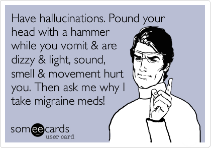 Have hallucinations. Pound your head with a hammer
while you vomit & are
dizzy & light, sound,
smell & movement hurt
you. Then ask me why I 
take migraine meds! 