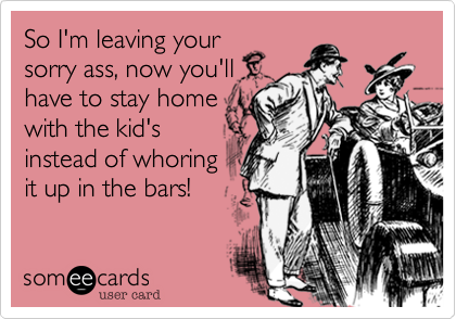 So I'm leaving your
sorry ass, now you'll
have to stay home
with the kid's
instead of whoring 
it up in the bars!