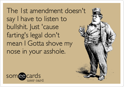 The 1st amendment doesn't
say I have to listen to 
bullshit. Just 'cause
farting's legal don't
mean I Gotta shove my
nose in your asshole.  