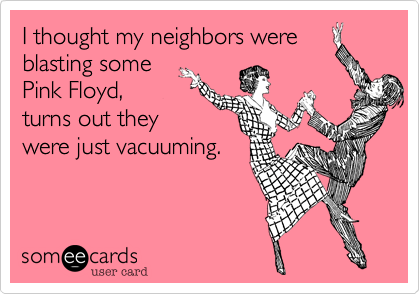 I thought my neighbors were
blasting some
Pink Floyd,
turns out they
were just vacuuming. 