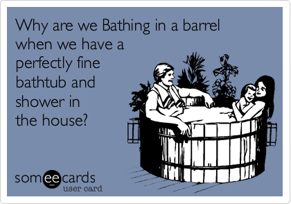 Why are we Bathing in a barrel
when we have a
perfectly fine 
bathtub and 
shower in 
the house?