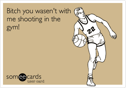 Bitch you wasen't with
me shooting in the
gym!