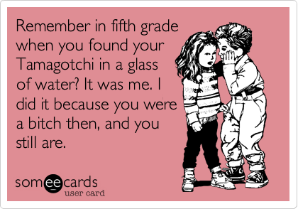 Remember in fifth grade
when you found your
Tamagotchi in a glass
of water? It was me. I
did it because you were
a bitch then, and you
still are.